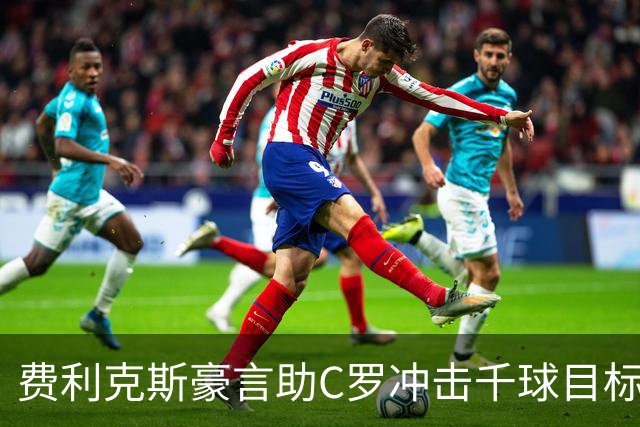费利克斯豪言助C罗冲击千球目标，铭刻历史时刻